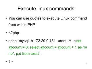 Execute linux commands You can use quotes to execute Linux command from within PHP <?php echo `mysql -h 172.29.0.131 -uroot -H -e 'set @count:= 0; select @count:= @count + 1 as &quot;sr no&quot;, p,d from test.t' `; ?> 