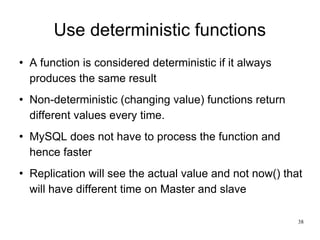 Use deterministic functions A function is considered deterministic if it always produces the same result Non-deterministic (changing value) functions return different values every time. MySQL does not have to process the function and hence faster Replication will see the actual value and not now() that will have different time on Master and slave 