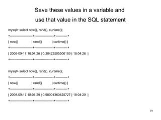 Save these values in a variable and  use that value in the SQL statement mysql> select now(), rand(), curtime(); +---------------------+------------------+-----------+ | now()  | rand()  | curtime() | +---------------------+------------------+-----------+ | 2008-09-17 18:04:26 | 0.38422505500189 | 18:04:26  |  +---------------------+------------------+-----------+ mysql> select now(), rand(), curtime(); +---------------------+------------------+-----------+ | now()  | rand()  | curtime() | +---------------------+------------------+-----------+ | 2008-09-17 18:04:29 | 0.98001360425727 | 18:04:29  |  +---------------------+------------------+-----------+ 