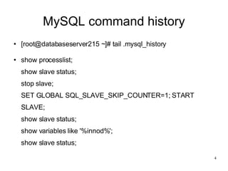 MySQL command history [root@databaseserver215 ~]# tail .mysql_history show processlist; show slave status; stop slave; SET GLOBAL SQL_SLAVE_SKIP_COUNTER=1; START SLAVE; show slave status; show variables like '%innod%'; show slave status; 