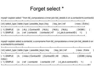 Forget select * mysql> explain select * from tbl_compcatarea a inner join bid_details b on a.contactid=b.contractid; +----+-------------+-------+------+---------------+-----------+---------+--------------------+-------+-------+ | id | select_type | table | type | possible_keys | key  | key_len | ref  | rows  | Extra | +----+-------------+-------+------+---------------+-----------+---------+--------------------+-------+-------+ |  1 | SIMPLE  | b  | ALL  | ContractID  | NULL  | NULL  | NULL  | 24386 |  |  |  1 | SIMPLE  | a  | ref  | contactid  | contactid | 47  | d_jds.b.contractID |  1 |  |  +----+-------------+-------+------+---------------+-----------+---------+--------------------+-------+-------+ mysql> explain select a.contactid, a.compname from tbl_compcatarea a inner join bid_details b on a.contactid=b.contractid; +----+-------------+-------+-------+---------------+------------+---------+--------------------+-------+-------------+ | id | select_type | table | type  | possible_keys | key  | key_len | ref  | rows  | Extra  | +----+-------------+-------+-------+---------------+------------+---------+--------------------+-------+-------------+ |  1 | SIMPLE  | b  | index | ContractID  | ContractID | 48  | NULL  | 24386 | Using index |  |  1 | SIMPLE  | a  | ref  | contactid  | contactid  | 47  | d_jds.b.contractID |  1 |  |  +----+-------------+-------+-------+---------------+------------+---------+--------------------+-------+-------------+ 