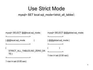 Use Strict Mode mysql> SET local sql_mode='strict_all_tables'; mysql> SELECT @@local.sql_mode; +--------------------------------+ | @@local.sql_mode  | +--------------------------------+ | STRICT_ALL_TABLES,NO_ZERO_DATE | +--------------------------------+ 1 row in set (0.00 sec)‏ mysql> SELECT @@global.sql_mode; +-------------------+ | @@global.sql_mode | +-------------------+ |  | +-------------------+ 1 row in set (0.00 sec)‏ 