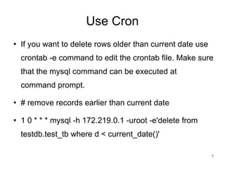 Use Cron If you want to delete rows older than current date use crontab -e command to edit the crontab file. Make sure that the mysql command can be executed at command prompt. # remove records earlier than current date 1 0 * * * mysql -h 172.219.0.1 -uroot -e'delete from testdb.test_tb where d < current_date()' 