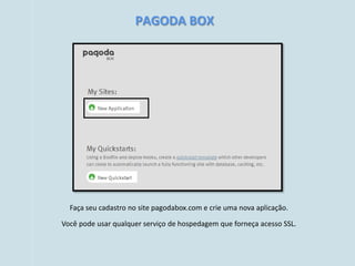 PAGODA BOX




  Faça seu cadastro no site pagodabox.com e crie uma nova aplicação.

Você pode usar qualquer serviço de hospedagem que forneça acesso SSL.
 