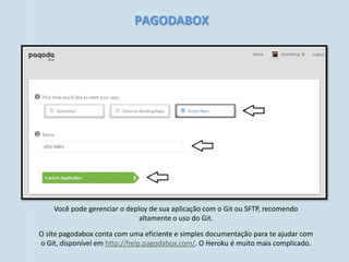 PAGODABOX




    Você pode gerenciar o deploy de sua aplicação com o Git ou SFTP, recomendo
                              altamente o uso do Git.

O site pagodabox conta com uma eficiente e simples documentação para te ajudar com
o Git, disponível em http://help.pagodabox.com/. O Heroku é muito mais complicado.
 