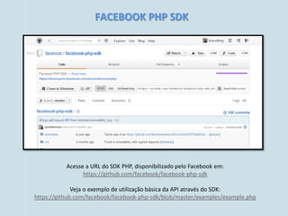 FACEBOOK PHP SDK




           Acesse a URL do SDK PHP, disponibilizado pelo Facebook em:
                 https://github.com/facebook/facebook-php-sdk

              Veja o exemplo de utilização básica da API através do SDK:
https://github.com/facebook/facebook-php-sdk/blob/master/examples/example.php
 