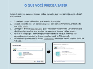 O QUE VOCÊ PRECISA SABER

Antes de escrever qualquer linha de código eu sugiro que você aprenda como a Graph
API funciona .

1. O Facebook nunca irá lhe dizer qual a senha do usuário ;)
2. Se você presente criar um aplicativo apenas para compartilhar links, então basta
   usar o like plugin.
3. Conheça os diversos social plugins que o Facebook disponibiliza. Certamente você
   irá utilizar alguns deles, sem precisar escrever uma linha de código sequer.
4. Ao usar o “like plugin” nenhuma popup será aberta e o clique no botão like
   automaticamente postará o link no mural do usuário. Think simple!
5. Você sempre poderá fazer o uso do Feed Dialog, mesmo se estiver fazendo o uso da
   PHP SDK.
 