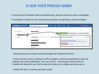 O QUE VOCÊ PRECISA SABER

• A estrutura do Facebook muda constantemente, portanto atente-se para o Changelog.

• O Facebook irá alertá-lo caso você precise atualizar seu aplicativo, conforme abaixo:




 • Sempre procure por ajuda na documentação do Facebook primeiro.

 • Como ocorrem várias mudanças na API os artigos e tutoriais espalhados na internet
 estarão com certeza defasados. Leve isso a sério... você poupará várias horas de
 trabalho até descobrir que não há nada de errado com o código que achou por aí.

 • Graph API não é o mesmo que Open Graph.
 