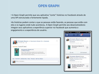 OPEN GRAPH

• A Open Graph permite que seu aplicativo “conte” histórias no Facebook através de
uma API estruturada e fortemente tipada.

•As histórias podem contar o que as pessoas estão fazendo, as pessoas que estão com
eles e os lugares onde tudo aconteceu. A Open Graph permite aos desenvolvedores
integrar seus aplicativos a experiência superior no Facebook que aumenta o
engajamento e a experiência do usuário.
 