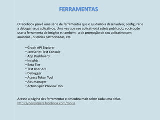 FERRAMENTAS

O Facebook provê uma série de ferramentas que o ajudarão a desenvolver, configurar e
a debugar seus aplicativos. Uma vez que seu aplicativo já esteja publicado, você pode
usar a ferramenta de insights e, também, a de promoção de seu aplicativo com
anúncios , histórias patrocinadas, etc.


     • Graph API Explorer
     • JavaScript Test Console
     • App Dashboard
     • Insights
     • Beta Tier
     • Test User API
     • Debugger
     • Access Token Tool
     • Ads Manager
     • Action Spec Preview Tool


Acesse a página das ferramentas e descubra mais sobre cada uma delas.
https://developers.facebook.com/tools/
 