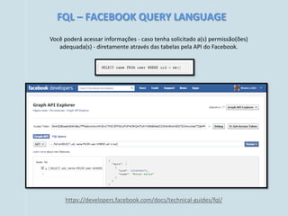 FQL – FACEBOOK QUERY LANGUAGE
Você poderá acessar informações - caso tenha solicitado a(s) permissão(ões)
   adequada(s) - diretamente através das tabelas pela API do Facebook.




     https://developers.facebook.com/docs/technical-guides/fql/
 