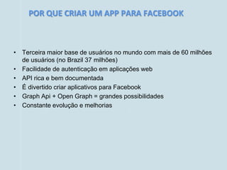 POR QUE CRIAR UM APP PARA FACEBOOK



• Terceira maior base de usuários no mundo com mais de 60 milhões
  de usuários (no Brazil 37 milhões)
• Facilidade de autenticação em aplicações web
• API rica e bem documentada
• É divertido criar aplicativos para Facebook
• Graph Api + Open Graph = grandes possibilidades
• Constante evolução e melhorias
 