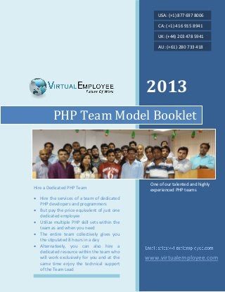 2013
PHP Team Model Booklet
Hire a Dedicated PHP Team
 Hire the services of a team of dedicated
PHP developers and programmers
 But pay the price equivalent of just one
dedicated employee
 Utilize multiple PHP skill sets within the
team as and when you need
 The entire team collectively gives you
the stipulated 8 hours in a day
 Alternatively, you can also hire a
dedicated resource within the team who
will work exclusively for you and at the
same time enjoy the technical support
of the Team Lead
USA: (+1) 877 697 8006
CA: (+1) 416 915 8941
UK: (+44) 203 478 5941
AU: (+61) 280 733 418
One of our talented and highly
experienced PHP teams
www.virtualemployee.com
 