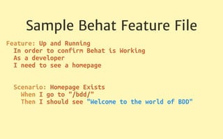Sample Behat Feature File
Feature: Up and Running 
In order to confirm Behat is Working 
As a developer 
I need to see a homepage 
 
 
Scenario: Homepage Exists 
When I go to "/bdd/" 
Then I should see "Welcome to the world of BDD" 
 