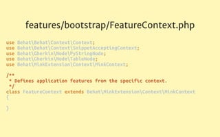 features/bootstrap/FeatureContext.php
use BehatBehatContextContext; 
use BehatBehatContextSnippetAcceptingContext; 
use BehatGherkinNodePyStringNode; 
use BehatGherkinNodeTableNode; 
use BehatMinkExtensionContextMinkContext; 
 
/** 
* Defines application features from the specific context. 
*/ 
class FeatureContext extends BehatMinkExtensionContextMinkContext 
{ 
 
}
 