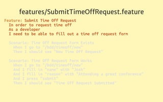 features/SubmitTimeOﬀRequest.feature
Feature: Submit Time Off Request 
In order to request time off 
As a developer 
I need to be able to fill out a time off request form 
 
Scenario: Time Off Request Form Exists 
When I go to "/bdd/timeoff/new" 
Then I should see "New Time Off Request" 
 
Scenario: Time Off Request Form Works 
When I go to "/bdd/timeoff/new" 
And I fill in "name" with "Josh" 
And I fill in "reason" with "Attending a great conference" 
And I press "submit" 
Then I should see "Time Off Request Submitted" 
 
