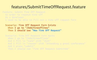 features/SubmitTimeOﬀRequest.feature
Feature: Submit Time Off Request 
In order to request time off 
As a developer 
I need to be able to fill out a time off request form 
 
Scenario: Time Off Request Form Exists 
When I go to "/bdd/timeoff/new" 
Then I should see "New Time Off Request" 
 
Scenario: Time Off Request Form Works 
When I go to "/bdd/timeoff/new" 
And I fill in "name" with "Josh" 
And I fill in "reason" with "Attending a great conference" 
And I press "submit" 
Then I should see "Time Off Request Submitted" 
 