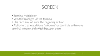 Chris Stone | E-Moxie | @cmstone | php[tek] 2014 | Shell Revolution | https://joind.in/10644 10
SCREEN
•Terminal multiplexer	

•Window manager for the terminal	

•Has been around since the beginning of time	

•Ability to create additional “windows” or terminals within one
terminal window and switch between them
 
