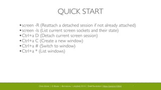 Chris Stone | E-Moxie | @cmstone | php[tek] 2014 | Shell Revolution | https://joind.in/10644 11
QUICK START
•screen -R (Reattach a detached session if not already attached)	

•screen -ls (List current screen sockets and their state)	

•Ctrl+a D (Detach current screen session)	

•Ctrl+a C (Create a new window)	

•Ctrl+a # (Switch to window)	

•Ctrl+a * (List windows)
 