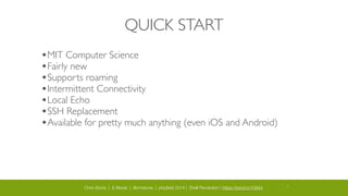 Chris Stone | E-Moxie | @cmstone | php[tek] 2014 | Shell Revolution | https://joind.in/10644 13
QUICK START
•MIT Computer Science 	

•Fairly new	

•Supports roaming	

•Intermittent Connectivity	

•Local Echo	

•SSH Replacement	

•Available for pretty much anything (even iOS and Android)
 