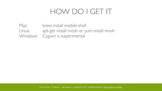 Chris Stone | E-Moxie | @cmstone | php[tek] 2014 | Shell Revolution | https://joind.in/10644 14
HOW DO I GET IT
Mac: 	

	

 	

 brew install mobile-shell	

Linux: 	

 	

 apt-get install mosh or yum install mosh	

Windows:	

	

 Cygwin is experimental
 