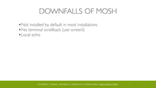 Chris Stone | E-Moxie | @cmstone | php[tek] 2014 | Shell Revolution | https://joind.in/10644 15
DOWNFALLS OF MOSH
•Not installed by default in most installations	

•No terminal scrollback (use screen!)	

•Local echo
 