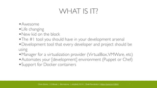 Chris Stone | E-Moxie | @cmstone | php[tek] 2014 | Shell Revolution | https://joind.in/10644 17
WHAT IS IT?
•Awesome	

•Life changing	

•New kid on the block	

•The #1 tool you should have in your development arsenal	

•Development tool that every developer and project should be
using	

•Manager for a virtualization provider (VirtualBox,VMWare, etc)	

•Automates your [development] environment (Puppet or Chef)	

•Support for Docker containers
 