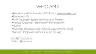 Chris Stone | E-Moxie | @cmstone | php[tek] 2014 | Shell Revolution | https://joind.in/10644 2
WHO AM I?
•President and Co-Founder of E-Moxie - www.emoxie.com	

•Baltimore, MD	

•PHP Developer, System Administrator,Tinkerer	

•Meetup Organizer - Baltimore PHP/Mobile/API	

•Trainer	

•Maximize efﬁciencies and make life easier (mainly mine)	

•I’ve seen things, and learned a bit on the way	

!
chris@emoxie.com	

Twitter: @cmstone
 