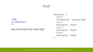 Chris Stone | E-Moxie | @cmstone | php[tek] 2014 | Shell Revolution | https://joind.in/10644 27
PHP
<?php	

var_dump($argv);	

?>
php script.php arg1 arg2 arg3
array(4) {!
[0]=>!
string(10) "script.php"!
[1]=>!
string(4) "arg1"!
[2]=>!
string(4) "arg2"!
[3]=>!
string(4) "arg3"!
}
 