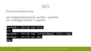 Chris Stone | E-Moxie | @cmstone | php[tek] 2014 | Shell Revolution | https://joind.in/10644 29
SED
Parses and transforms text	

!
sed 's/regexp/replacement/g' inputFile > outputFile	

sed 's/cat/dog/g' inputFile > outputFile	

macbook:~ chris$ cat file	
cat	
macbook:~ chris$ sed 's/cat/dog/g' file > dog	
macbook:~ chris$ cat dog	
dog	
 