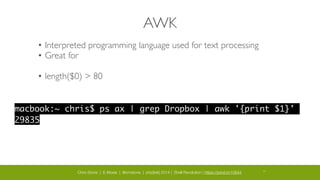 Chris Stone | E-Moxie | @cmstone | php[tek] 2014 | Shell Revolution | https://joind.in/10644 30
AWK
• Interpreted programming language used for text processing	

• Great for 	

!
• length($0) > 80
macbook:~ chris$ ps ax | grep Dropbox | awk '{print $1}'	
29835
 