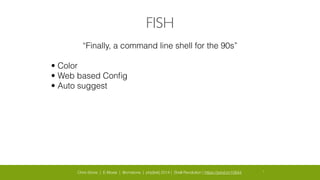 Chris Stone | E-Moxie | @cmstone | php[tek] 2014 | Shell Revolution | https://joind.in/10644 8
FISH
“Finally, a command line shell for the 90s”
• Color
• Web based Conﬁg
• Auto suggest
 