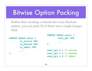 100
Rather then creating a column for every Boolean
option, you can pack 32 of them into a single integer
ﬁeld.
CREATE TABLE users (
is_active INT,
is_banned INT,
is_admin INT,
...
);
CREATE TABLE users (
user_opt INT,
...
);
user_opt & 1 // active
user_opt & 2 // banned
user_opt & 4 // admin
Bitwise Option Packing
 