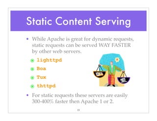13
• While Apache is great for dynamic requests,
static requests can be served WAY FASTER
by other web servers.
๏ lighttpd
๏ Boa
๏ Tux
๏ thttpd
• For static requests these servers are easily
300-400% faster then Apache 1 or 2.
Static Content Serving
 