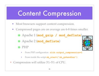 15
• Most browsers support content compression.
• Compressed pages are on average are 6-8 times smaller.
๏ Apache 1 (mod_gzip / mod_deflate)
๏ Apache 2 (mod_deflate)
๏ PHP
‣ From PHP conﬁguration zlib.output_compression=1
‣ From inside the script ob_start(“ob_gzhandler”)
✴ Compression will utilize 3%-5% of CPU.
Content Compression
 