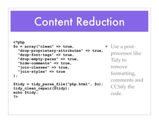 Content Reduction
• Use a post-
processor like
Tidy to
remove
formatting,
comments and
CCSify the
code.
<?php
$o = array("clean" => true,
"drop-proprietary-attributes" => true,
"drop-font-tags" => true,
"drop-empty-paras" => true,
"hide-comments" => true,
"join-classes" => true,
"join-styles" => true
);
$tidy = tidy_parse_file("php.html", $o);
tidy_clean_repair($tidy);
echo $tidy;
?>
 