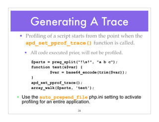 24
• Proﬁling of a script starts from the point when the
apd_set_pprof_trace() function is called.
• All code executed prior, will not be proﬁled.
$parts = preg_split("!s!", "a b c");
function test(&$var) {
$var = base64_encode(trim($var));
}
apd_set_pprof_trace();
array_walk($parts, 'test');
✴ Use the auto_prepend_file php.ini setting to activate
profiling for an entire application.
Generating A Trace
 
