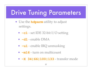 27
• Use the hdparm utility to adjust
settings.
• -c1 - set IDE 32-bit I/O setting
• -d1 - enable DMA
• -u1 - enable IRQ unmasking
• -m16 - turn on multicount
• -X 34|66|100|133 - transfer mode
Drive Tuning Parameters
 