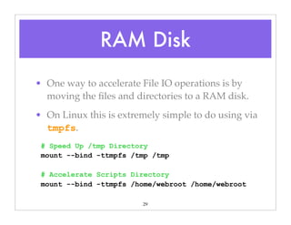 29
• One way to accelerate File IO operations is by
moving the ﬁles and directories to a RAM disk.
• On Linux this is extremely simple to do using via
tmpfs.
# Speed Up /tmp Directory
mount --bind -ttmpfs /tmp /tmp
# Accelerate Scripts Directory
mount --bind -ttmpfs /home/webroot /home/webroot
RAM Disk
 