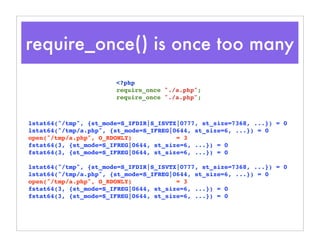 require_once() is once too many
lstat64("/tmp", {st_mode=S_IFDIR|S_ISVTX|0777, st_size=7368, ...}) = 0
lstat64("/tmp/a.php", {st_mode=S_IFREG|0644, st_size=6, ...}) = 0
open("/tmp/a.php", O_RDONLY) = 3
fstat64(3, {st_mode=S_IFREG|0644, st_size=6, ...}) = 0
fstat64(3, {st_mode=S_IFREG|0644, st_size=6, ...}) = 0
lstat64("/tmp", {st_mode=S_IFDIR|S_ISVTX|0777, st_size=7368, ...}) = 0
lstat64("/tmp/a.php", {st_mode=S_IFREG|0644, st_size=6, ...}) = 0
open("/tmp/a.php", O_RDONLY) = 3
fstat64(3, {st_mode=S_IFREG|0644, st_size=6, ...}) = 0
fstat64(3, {st_mode=S_IFREG|0644, st_size=6, ...}) = 0
<?php
require_once "./a.php";
require_once "./a.php";
 