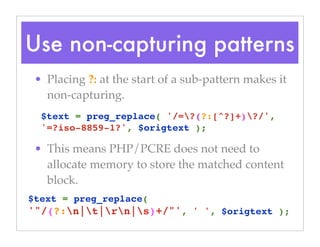 Use non-capturing patterns
• Placing ?: at the start of a sub-pattern makes it
non-capturing.
• This means PHP/PCRE does not need to
allocate memory to store the matched content
block.
$text = preg_replace( '/=?(?:[^?]+)?/',
'=?iso-8859-1?', $origtext );
$text = preg_replace( 
'"/(?:n|t|rn|s)+/"', ' ', $origtext );
 