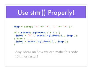 Use strtr() Properly!
Any ideas on how we can make this code
10 times faster?
$rep = array( '-' => '*', '.' => '*' );
if ( sizeof( $globArr ) > 1 ) {
$glob = "-" . strtr( $globArr[1], $rep );
} else {
$glob = strtr( $globArr[0], $rep );
}
 