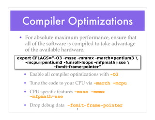 5
• For absolute maximum performance, ensure that
all of the software is compiled to take advantage
of the available hardware.
• Enable all compiler optimizations with -O3
• Tune the code to your CPU via -march –mcpu
• CPU speciﬁc features -msse –mmmx
-mfpmath=sse
• Drop debug data -fomit-frame-pointer
export CFLAGS="-O3 -msse -mmmx -march=pentium3 
-mcpu=pentium3 -funroll-loops -mfpmath=sse 
-fomit-frame-pointer"
Compiler Optimizations
 