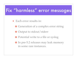 Fix “harmless” error messages
‣ Each error results in:
๏ Generation of a complex error string
๏ Output to stdout/stderr
๏ Potential write to a ﬁle or syslog
๏ In pre-5.2 releases may leak memory
in some rare instances.
 