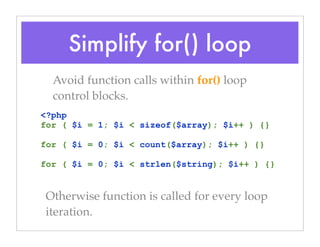 Simplify for() loop
Avoid function calls within for() loop
control blocks.
<?php
for ( $i = 1; $i < sizeof($array); $i++ ) {}
for ( $i = 0; $i < count($array); $i++ ) {}
for ( $i = 0; $i < strlen($string); $i++ ) {}
Otherwise function is called for every loop
iteration.
 