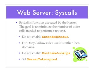 7
• Syscall is function executed by the Kernel.
The goal is to minimize the number of these
calls needed to perform a request.
• Do not enable ExtendedStatus.
• For Deny/Allow rules use IPs rather then
domains.
• Do not enable HostnameLookups.
• Set ServerToken=prod
Web Server: Syscalls
 