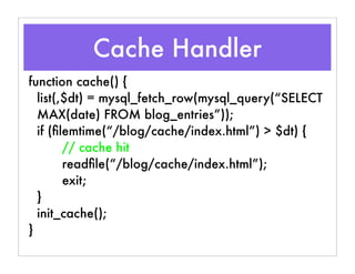 Cache Handler
function cache() {
list(,$dt) = mysql_fetch_row(mysql_query(“SELECT
MAX(date) FROM blog_entries”));
if (ﬁlemtime(“/blog/cache/index.html”) > $dt) {
// cache hit
readﬁle(“/blog/cache/index.html”);
exit;
}
init_cache();
}
 