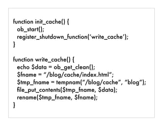 function init_cache() {
ob_start();
register_shutdown_function(‘write_cache’);
}
function write_cache() {
echo $data = ob_get_clean();
$fname = “/blog/cache/index.html”;
$tmp_fname = tempnam(“/blog/cache”, “blog”);
ﬁle_put_contents($tmp_fname, $data);
rename($tmp_fname, $fname);
}
 