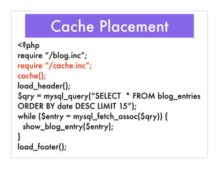 Cache Placement
<?php
require “/blog.inc”;
require “/cache.inc”;
cache();
load_header();
$qry = mysql_query(“SELECT * FROM blog_entries
ORDER BY date DESC LIMIT 15”);
while ($entry = mysql_fetch_assoc($qry)) {
show_blog_entry($entry);
}
load_footer();
 