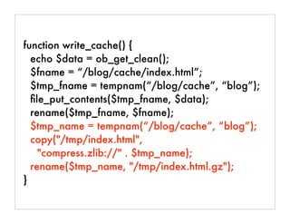 function write_cache() {
echo $data = ob_get_clean();
$fname = “/blog/cache/index.html”;
$tmp_fname = tempnam(“/blog/cache”, “blog”);
ﬁle_put_contents($tmp_fname, $data);
rename($tmp_fname, $fname);
$tmp_name = tempnam(“/blog/cache”, “blog”);
copy("/tmp/index.html",
"compress.zlib://" . $tmp_name);
rename($tmp_name, "/tmp/index.html.gz");
}
 